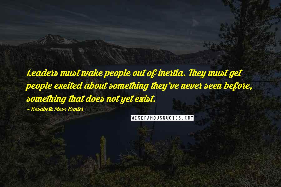 Rosabeth Moss Kanter Quotes: Leaders must wake people out of inertia. They must get people excited about something they've never seen before, something that does not yet exist.