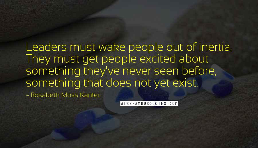Rosabeth Moss Kanter Quotes: Leaders must wake people out of inertia. They must get people excited about something they've never seen before, something that does not yet exist.