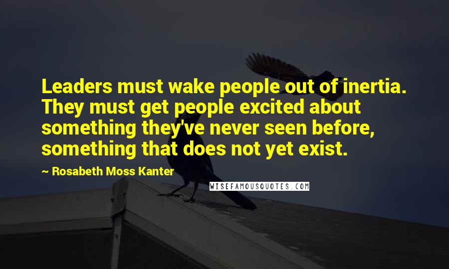 Rosabeth Moss Kanter Quotes: Leaders must wake people out of inertia. They must get people excited about something they've never seen before, something that does not yet exist.