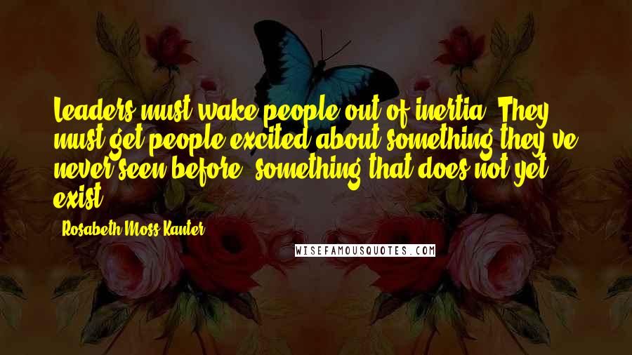 Rosabeth Moss Kanter Quotes: Leaders must wake people out of inertia. They must get people excited about something they've never seen before, something that does not yet exist.