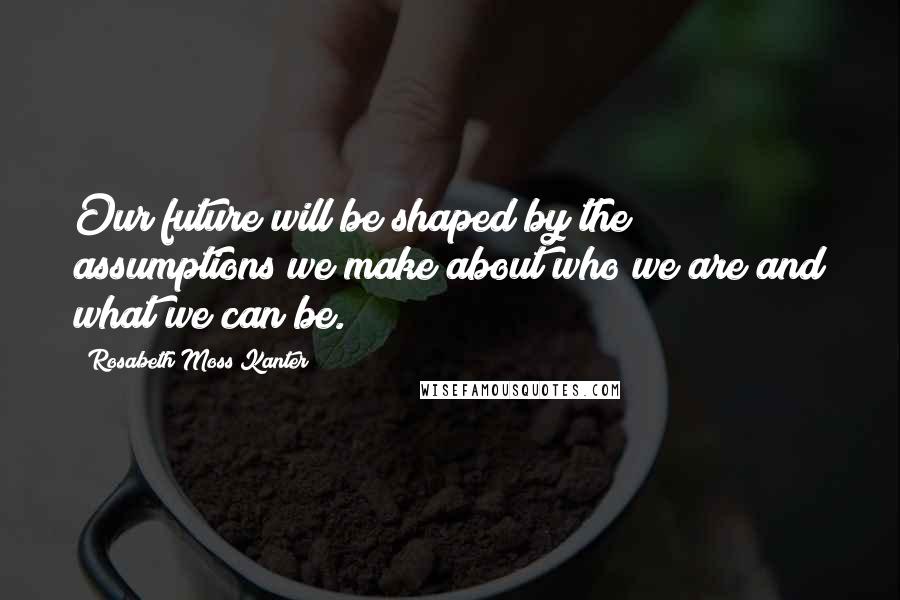 Rosabeth Moss Kanter Quotes: Our future will be shaped by the assumptions we make about who we are and what we can be.