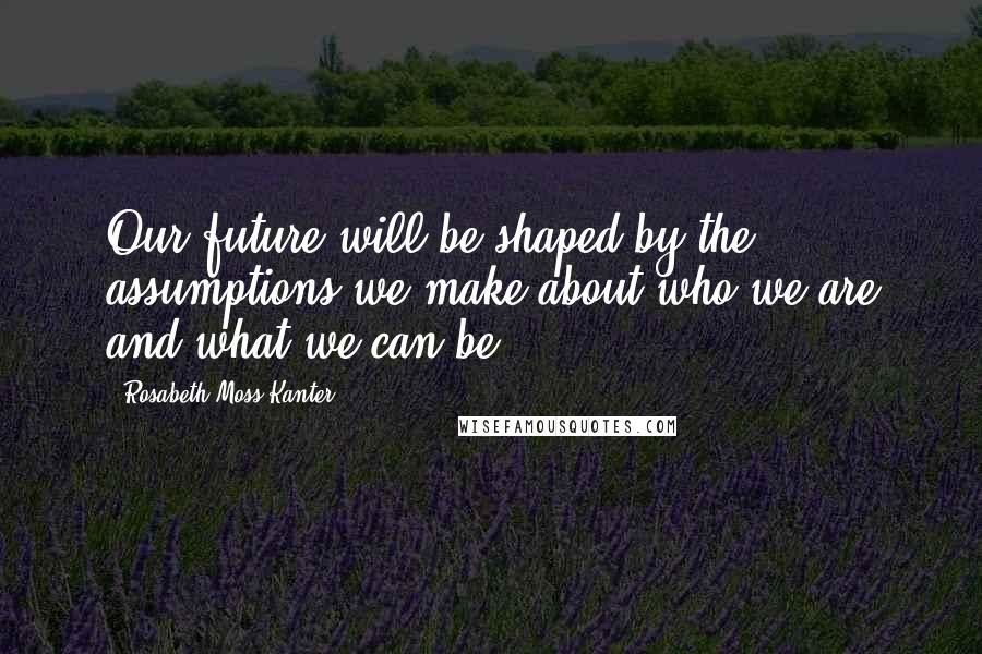 Rosabeth Moss Kanter Quotes: Our future will be shaped by the assumptions we make about who we are and what we can be.