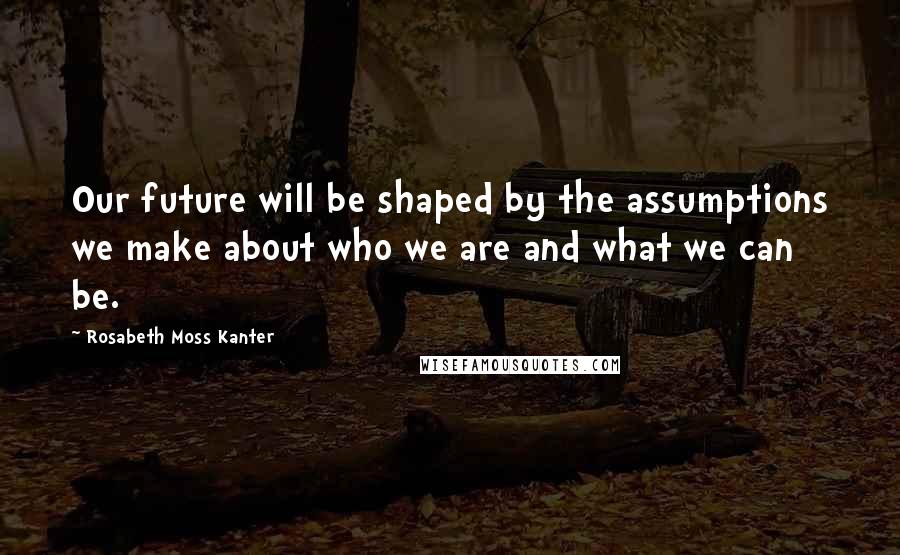 Rosabeth Moss Kanter Quotes: Our future will be shaped by the assumptions we make about who we are and what we can be.