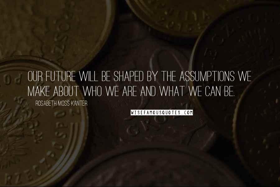Rosabeth Moss Kanter Quotes: Our future will be shaped by the assumptions we make about who we are and what we can be.