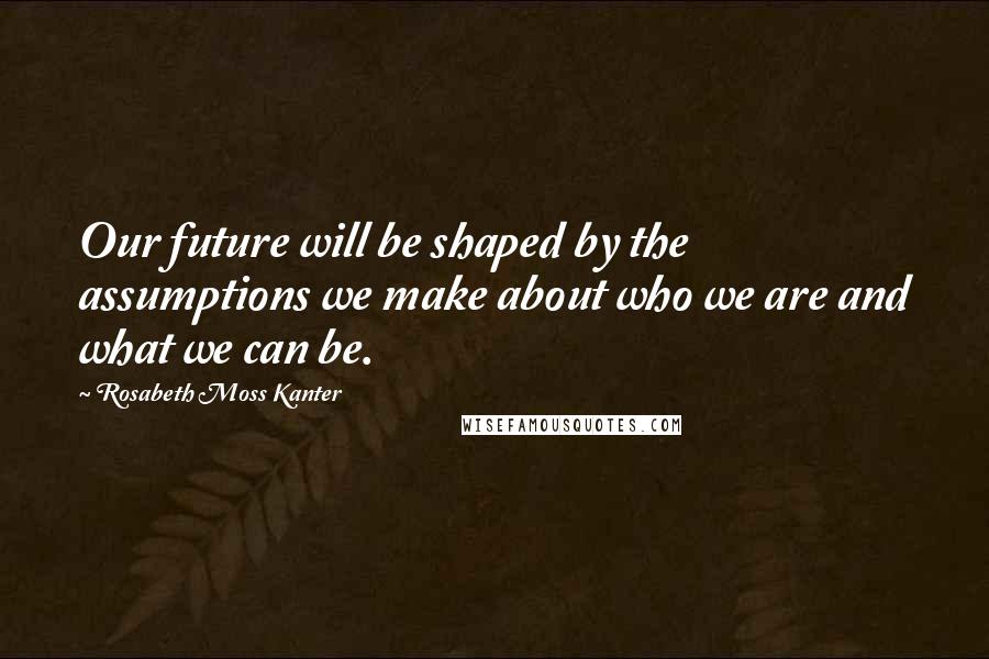 Rosabeth Moss Kanter Quotes: Our future will be shaped by the assumptions we make about who we are and what we can be.