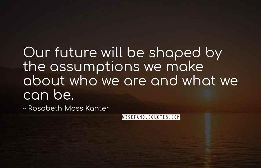 Rosabeth Moss Kanter Quotes: Our future will be shaped by the assumptions we make about who we are and what we can be.