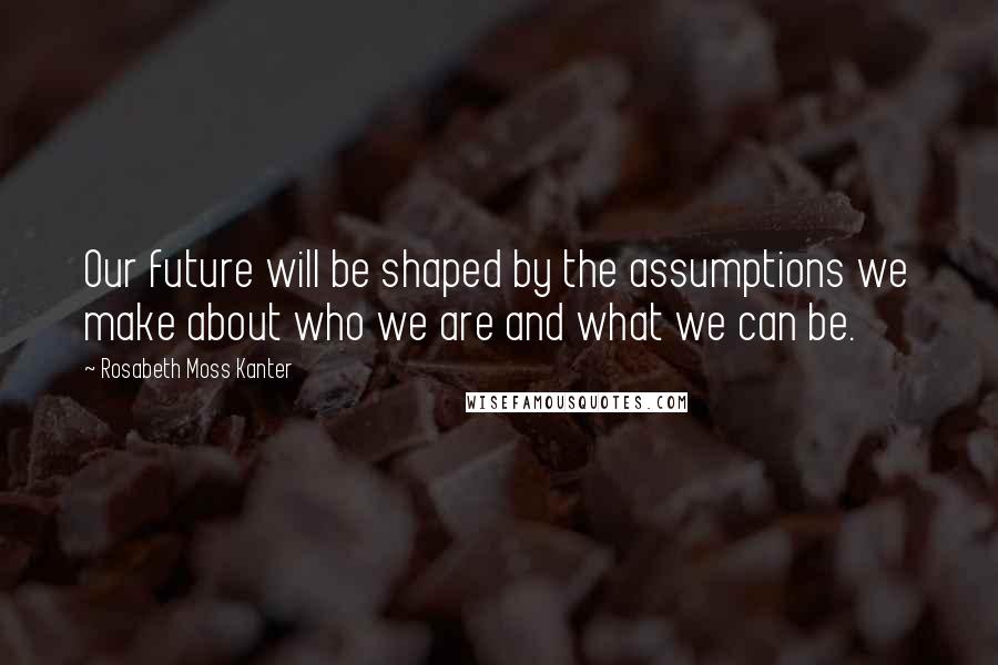 Rosabeth Moss Kanter Quotes: Our future will be shaped by the assumptions we make about who we are and what we can be.