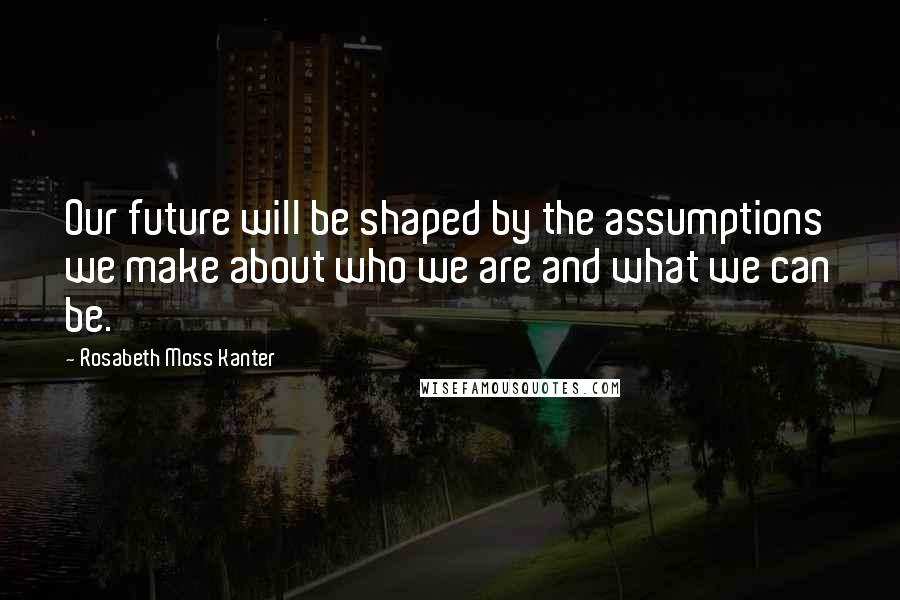 Rosabeth Moss Kanter Quotes: Our future will be shaped by the assumptions we make about who we are and what we can be.