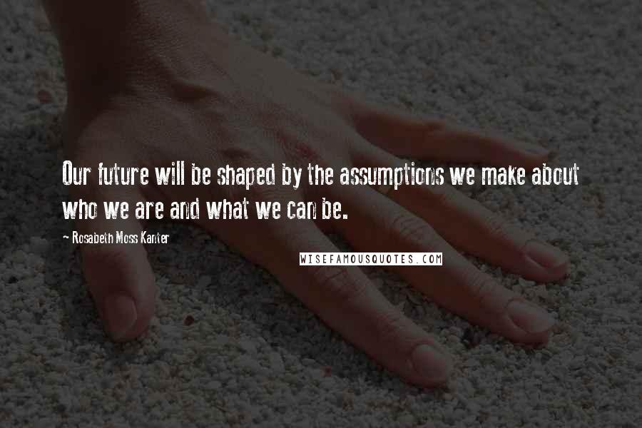 Rosabeth Moss Kanter Quotes: Our future will be shaped by the assumptions we make about who we are and what we can be.