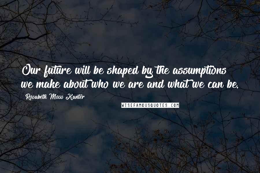 Rosabeth Moss Kanter Quotes: Our future will be shaped by the assumptions we make about who we are and what we can be.