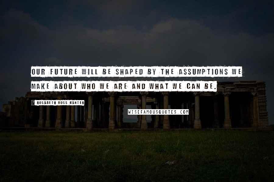 Rosabeth Moss Kanter Quotes: Our future will be shaped by the assumptions we make about who we are and what we can be.