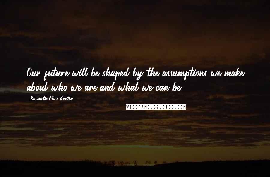 Rosabeth Moss Kanter Quotes: Our future will be shaped by the assumptions we make about who we are and what we can be.