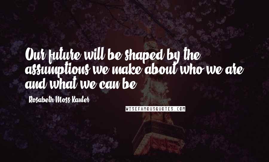 Rosabeth Moss Kanter Quotes: Our future will be shaped by the assumptions we make about who we are and what we can be.