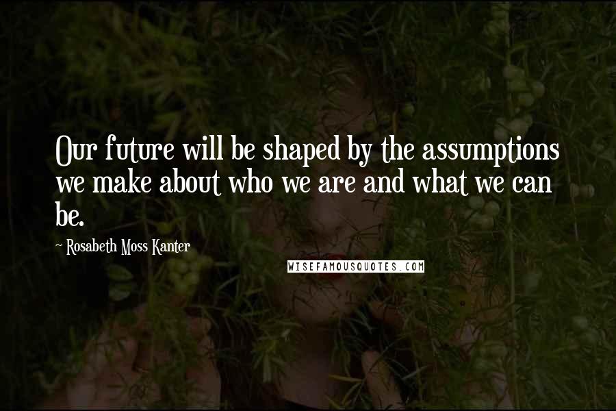 Rosabeth Moss Kanter Quotes: Our future will be shaped by the assumptions we make about who we are and what we can be.