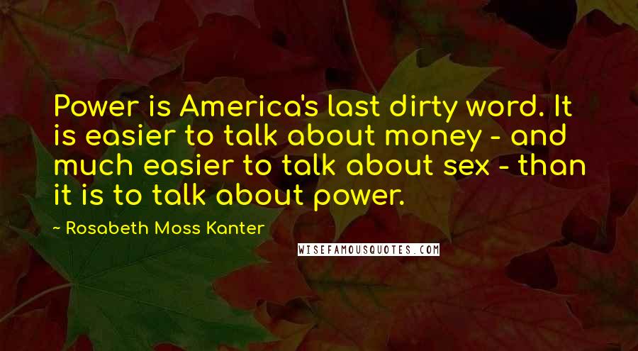 Rosabeth Moss Kanter Quotes: Power is America's last dirty word. It is easier to talk about money - and much easier to talk about sex - than it is to talk about power.