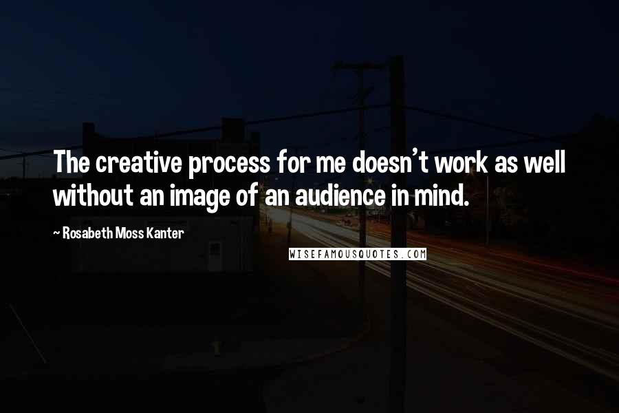 Rosabeth Moss Kanter Quotes: The creative process for me doesn't work as well without an image of an audience in mind.