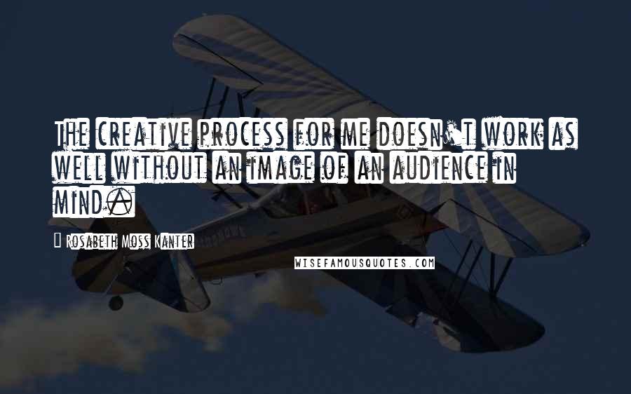 Rosabeth Moss Kanter Quotes: The creative process for me doesn't work as well without an image of an audience in mind.