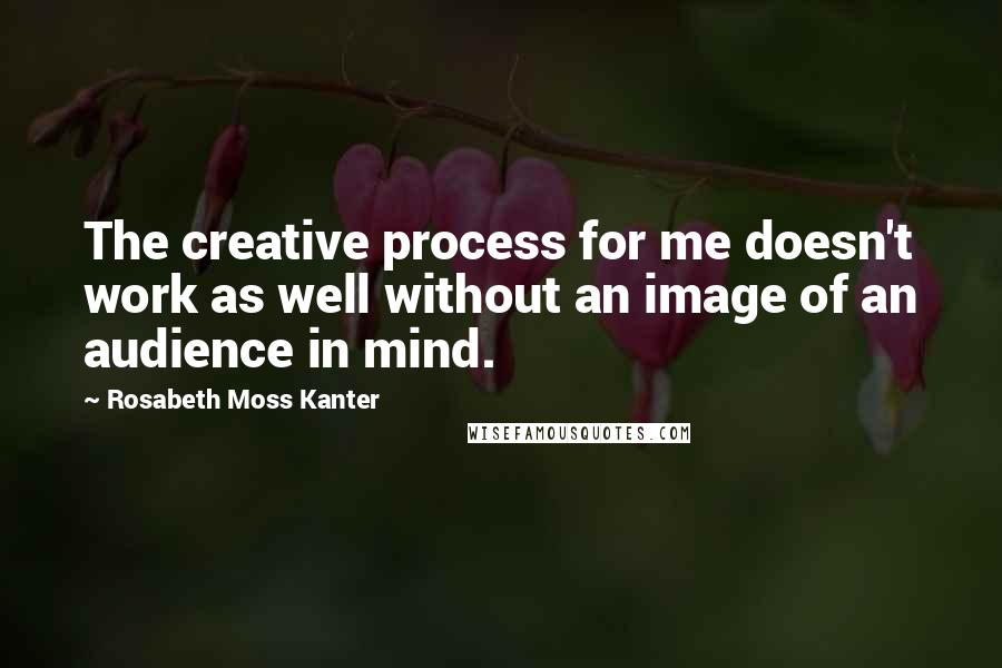 Rosabeth Moss Kanter Quotes: The creative process for me doesn't work as well without an image of an audience in mind.