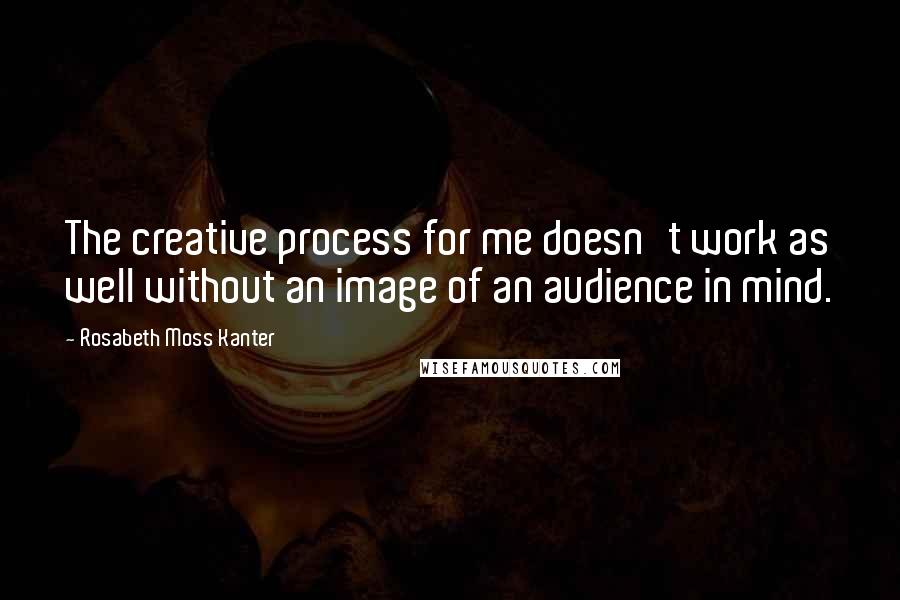 Rosabeth Moss Kanter Quotes: The creative process for me doesn't work as well without an image of an audience in mind.