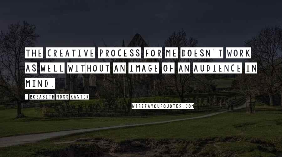 Rosabeth Moss Kanter Quotes: The creative process for me doesn't work as well without an image of an audience in mind.