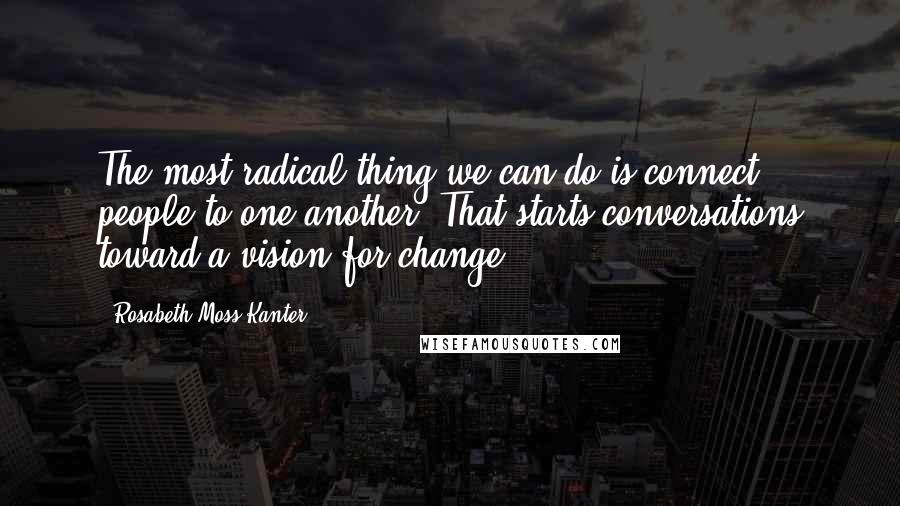 Rosabeth Moss Kanter Quotes: The most radical thing we can do is connect people to one another. That starts conversations toward a vision for change.