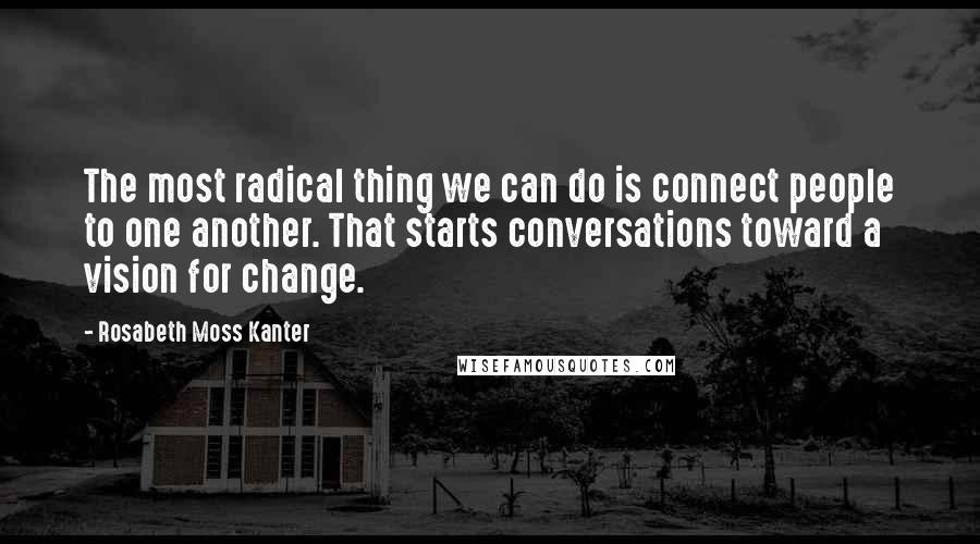 Rosabeth Moss Kanter Quotes: The most radical thing we can do is connect people to one another. That starts conversations toward a vision for change.