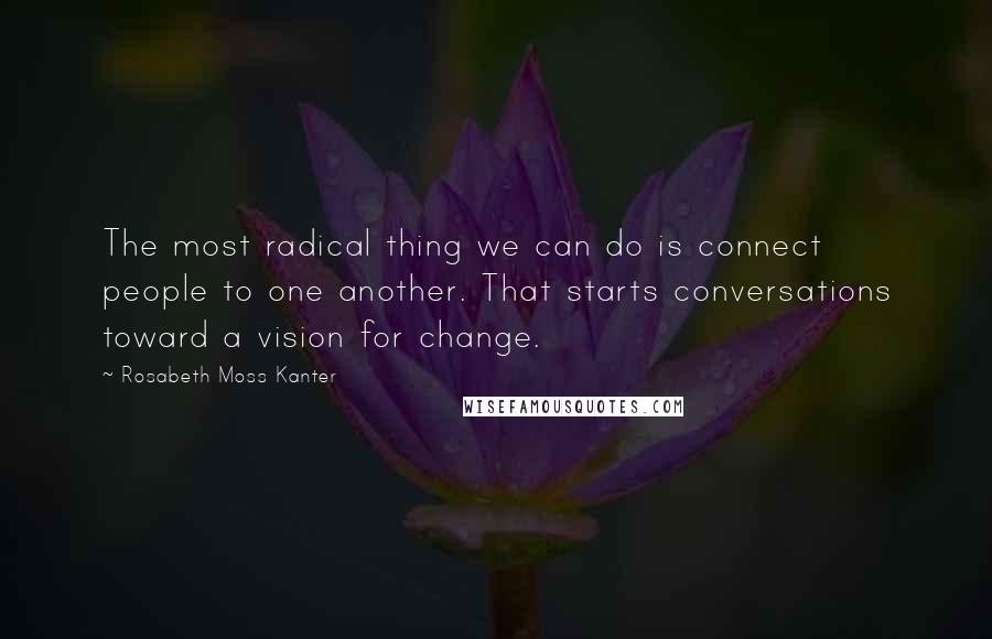 Rosabeth Moss Kanter Quotes: The most radical thing we can do is connect people to one another. That starts conversations toward a vision for change.