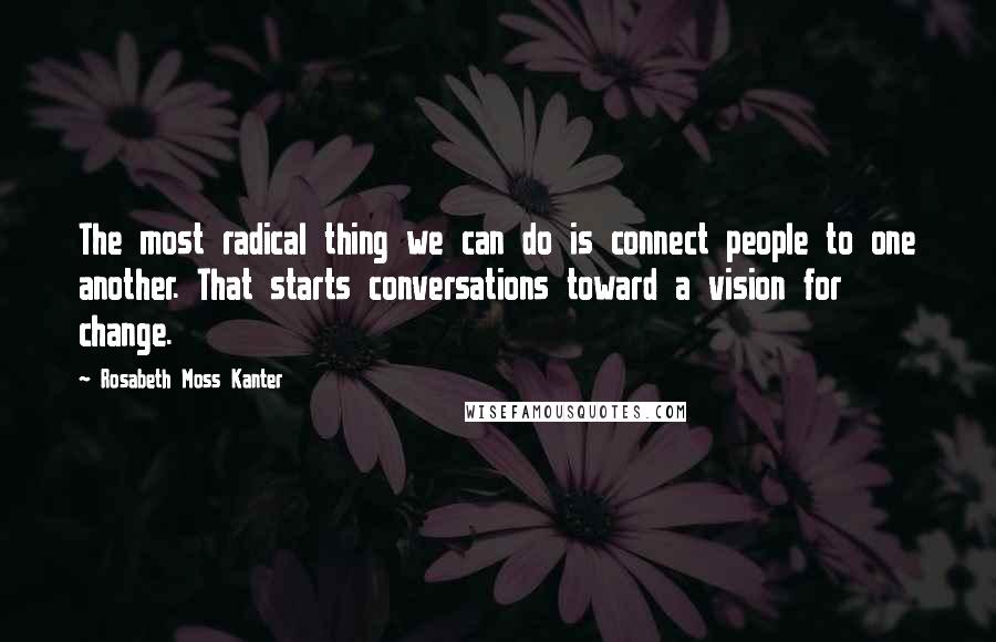 Rosabeth Moss Kanter Quotes: The most radical thing we can do is connect people to one another. That starts conversations toward a vision for change.