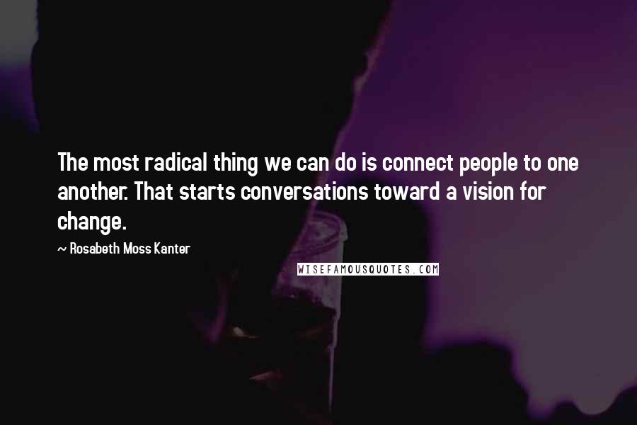 Rosabeth Moss Kanter Quotes: The most radical thing we can do is connect people to one another. That starts conversations toward a vision for change.