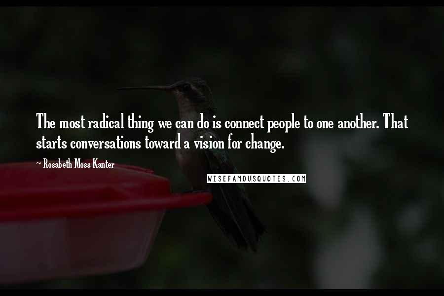 Rosabeth Moss Kanter Quotes: The most radical thing we can do is connect people to one another. That starts conversations toward a vision for change.