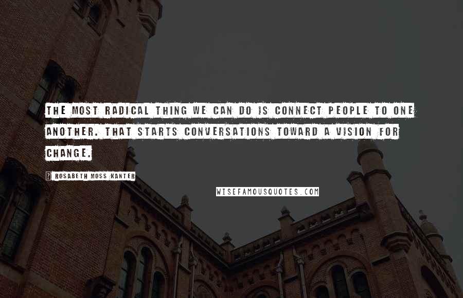 Rosabeth Moss Kanter Quotes: The most radical thing we can do is connect people to one another. That starts conversations toward a vision for change.