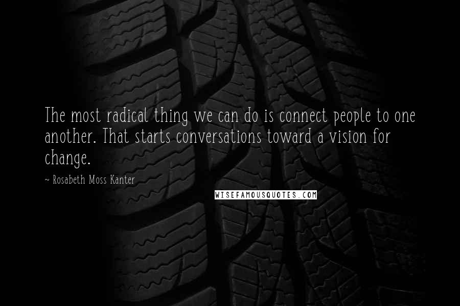 Rosabeth Moss Kanter Quotes: The most radical thing we can do is connect people to one another. That starts conversations toward a vision for change.