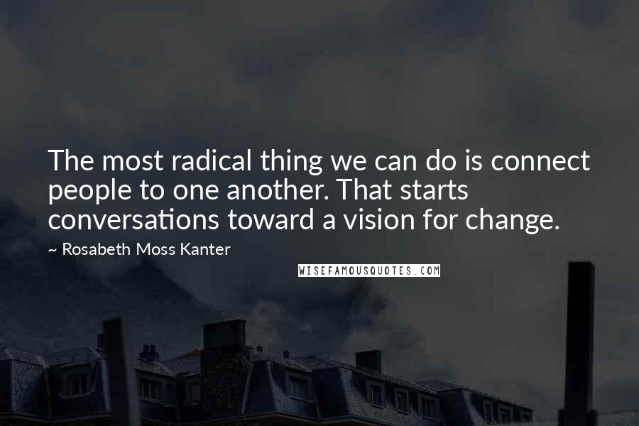 Rosabeth Moss Kanter Quotes: The most radical thing we can do is connect people to one another. That starts conversations toward a vision for change.