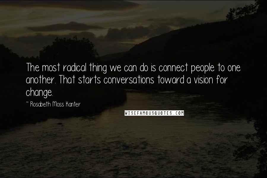 Rosabeth Moss Kanter Quotes: The most radical thing we can do is connect people to one another. That starts conversations toward a vision for change.