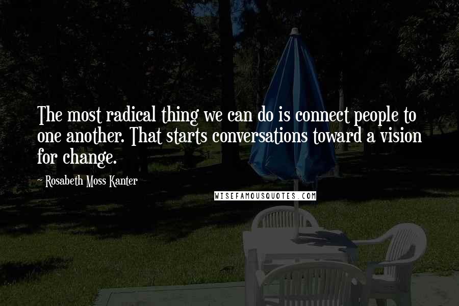 Rosabeth Moss Kanter Quotes: The most radical thing we can do is connect people to one another. That starts conversations toward a vision for change.