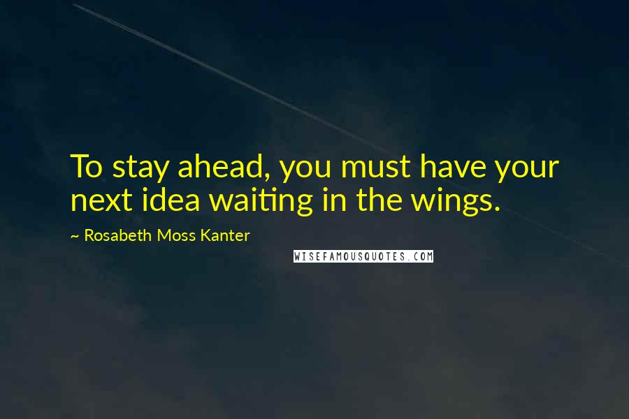 Rosabeth Moss Kanter Quotes: To stay ahead, you must have your next idea waiting in the wings.