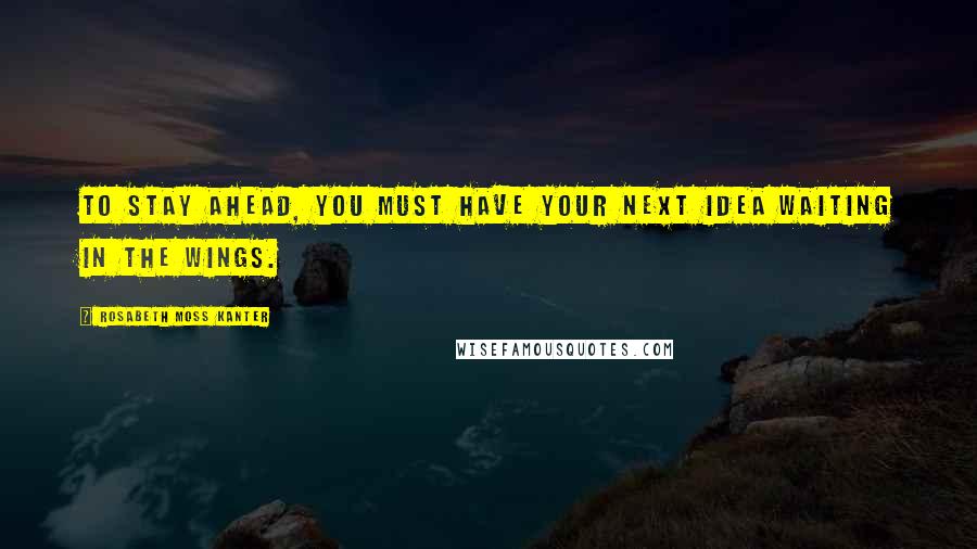 Rosabeth Moss Kanter Quotes: To stay ahead, you must have your next idea waiting in the wings.