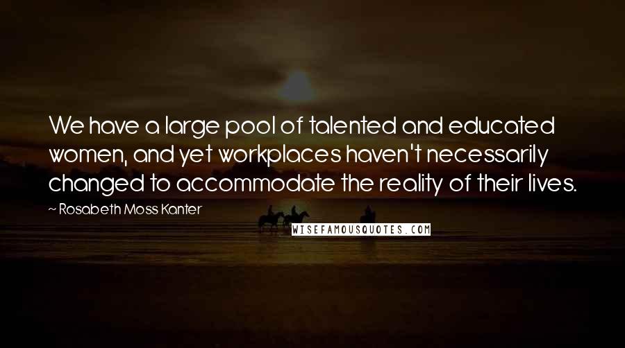 Rosabeth Moss Kanter Quotes: We have a large pool of talented and educated women, and yet workplaces haven't necessarily changed to accommodate the reality of their lives.