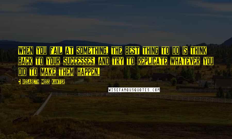 Rosabeth Moss Kanter Quotes: When you fail at something, the best thing to do is think back to your successes, and try to replicate whatever you did to make them happen.