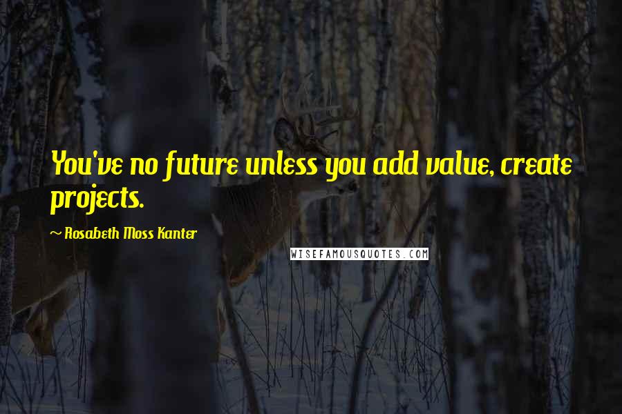 Rosabeth Moss Kanter Quotes: You've no future unless you add value, create projects.