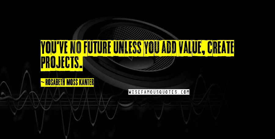 Rosabeth Moss Kanter Quotes: You've no future unless you add value, create projects.