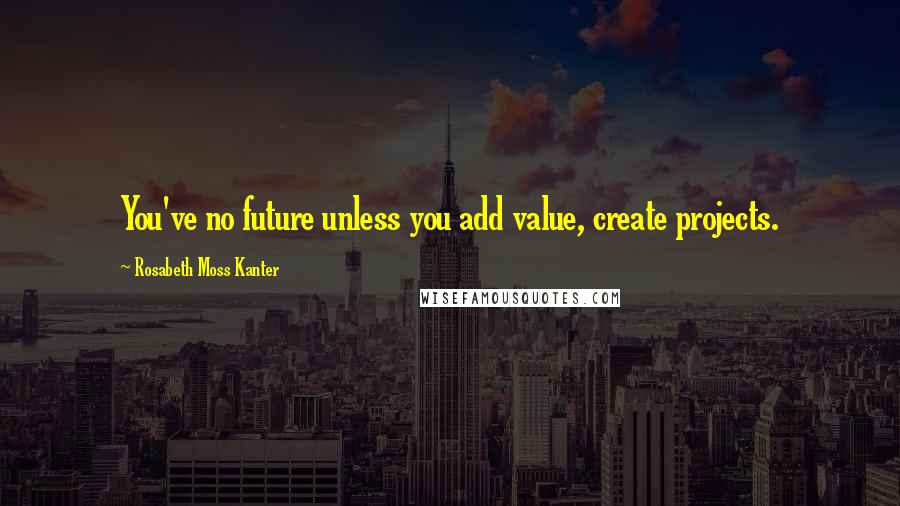 Rosabeth Moss Kanter Quotes: You've no future unless you add value, create projects.