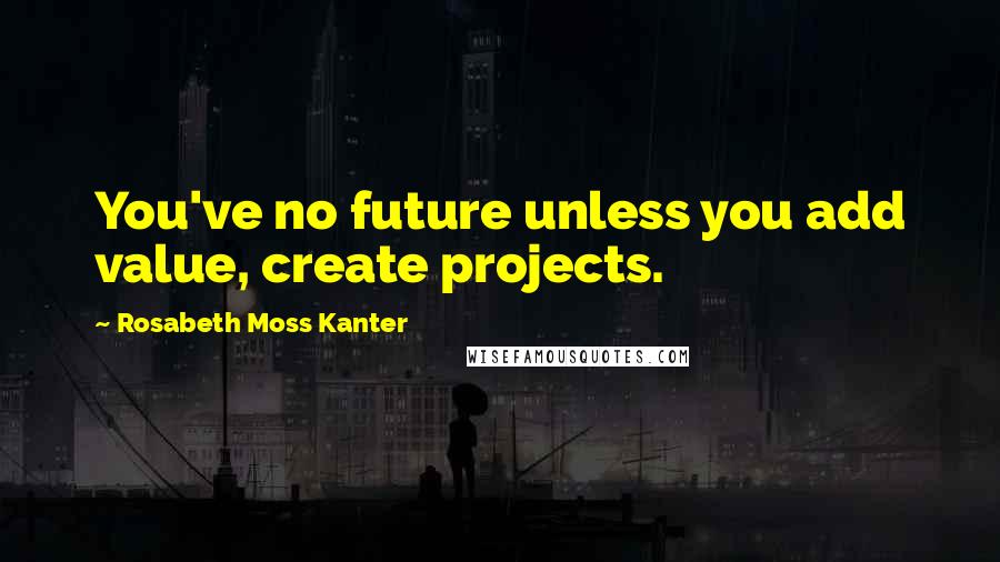 Rosabeth Moss Kanter Quotes: You've no future unless you add value, create projects.