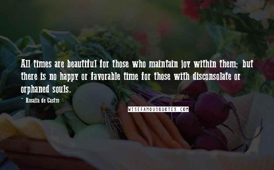 Rosalia De Castro Quotes: All times are beautiful for those who maintain joy within them; but there is no happy or favorable time for those with disconsolate or orphaned souls.