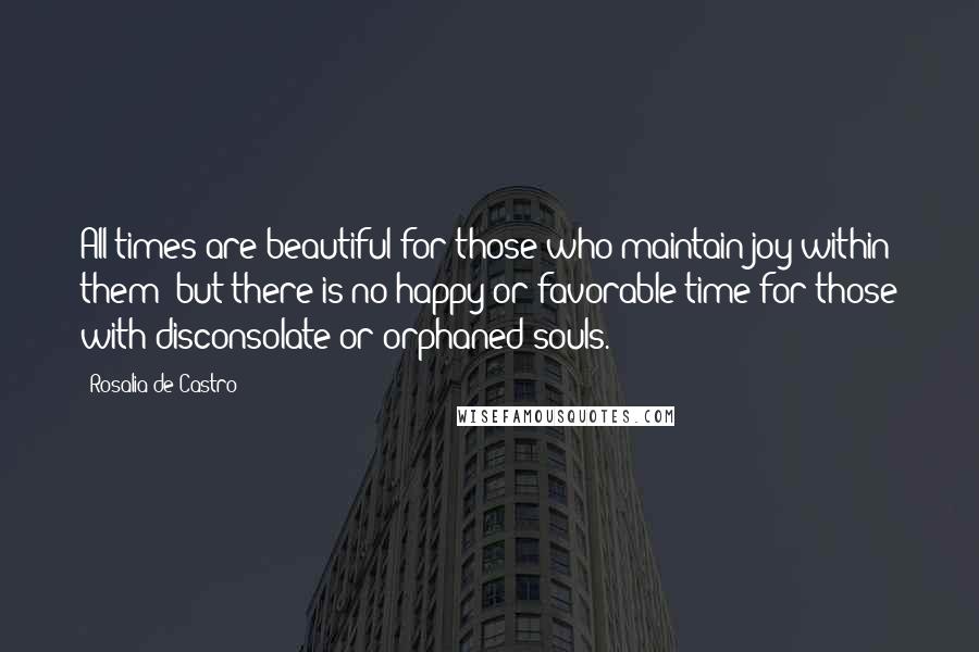 Rosalia De Castro Quotes: All times are beautiful for those who maintain joy within them; but there is no happy or favorable time for those with disconsolate or orphaned souls.