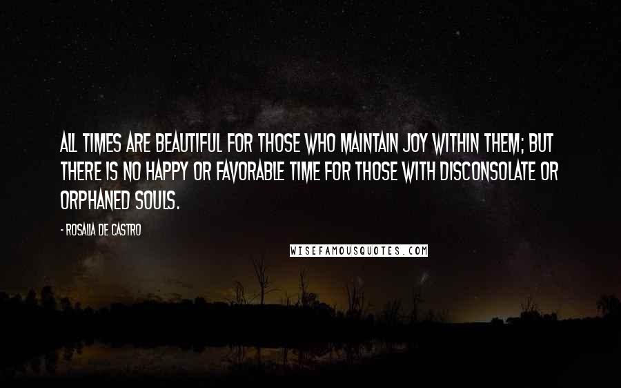 Rosalia De Castro Quotes: All times are beautiful for those who maintain joy within them; but there is no happy or favorable time for those with disconsolate or orphaned souls.