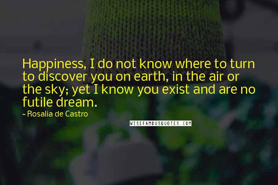 Rosalia De Castro Quotes: Happiness, I do not know where to turn to discover you on earth, in the air or the sky; yet I know you exist and are no futile dream.