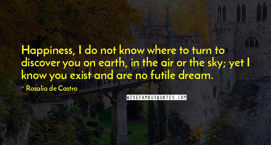 Rosalia De Castro Quotes: Happiness, I do not know where to turn to discover you on earth, in the air or the sky; yet I know you exist and are no futile dream.