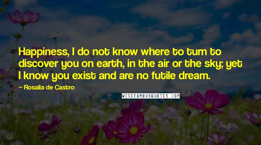 Rosalia De Castro Quotes: Happiness, I do not know where to turn to discover you on earth, in the air or the sky; yet I know you exist and are no futile dream.