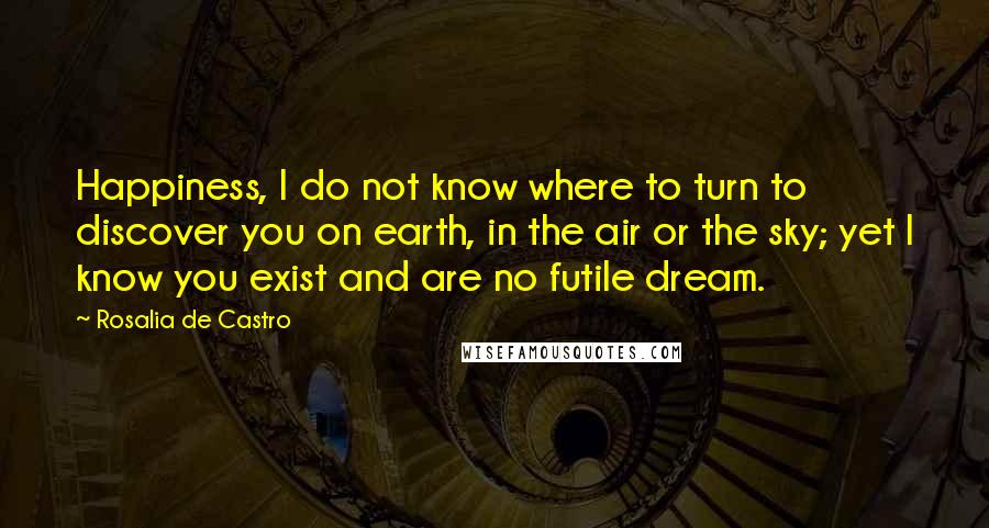 Rosalia De Castro Quotes: Happiness, I do not know where to turn to discover you on earth, in the air or the sky; yet I know you exist and are no futile dream.